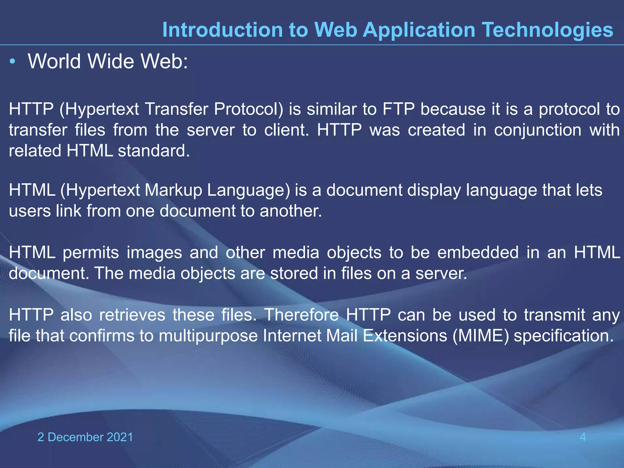 2 December 2021 4 Introduction to Web Application Technologies • World Wide Web: HTTP (Hypertext Transfer Protocol) is similar to FTP because it is a protocol to transfer files from the server to client. HTTP was created in conjunction with related HTML standard. HTML (Hypertext Markup Language) is a document display language that lets users link from one document to another. HTML permits images and other media objects to be embedded in an HTML document. The media objects are stored in files on a server. HTTP also retrieves these files. Therefore HTTP can be used to transmit any file that confirms to multipurpose Internet Mail Extensions (MIME) specification. 