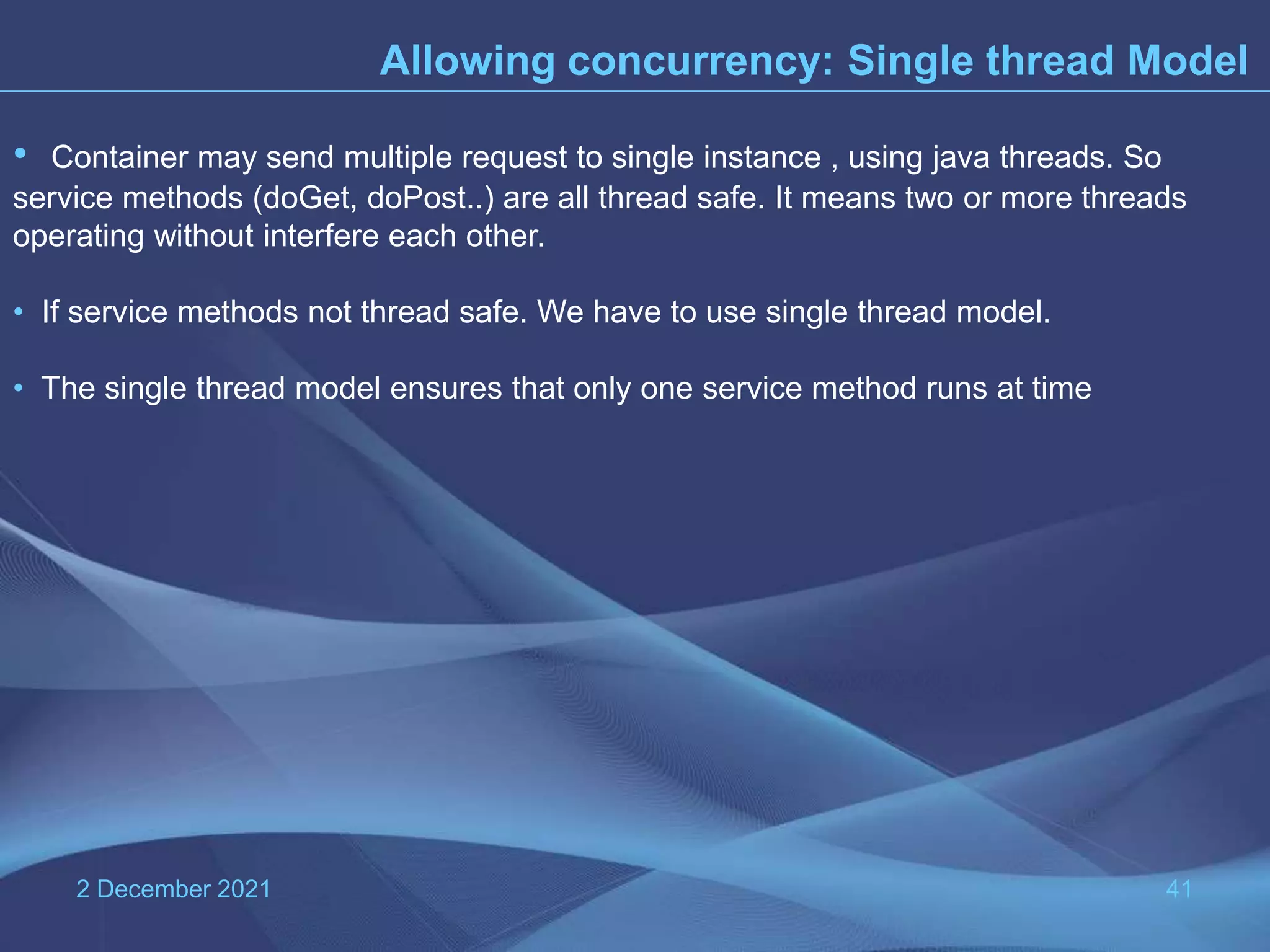 2 December 2021 41 Allowing concurrency: Single thread Model • Container may send multiple request to single instance , using java threads. So service methods (doGet, doPost..) are all thread safe. It means two or more threads operating without interfere each other. • If service methods not thread safe. We have to use single thread model. • The single thread model ensures that only one service method runs at time 