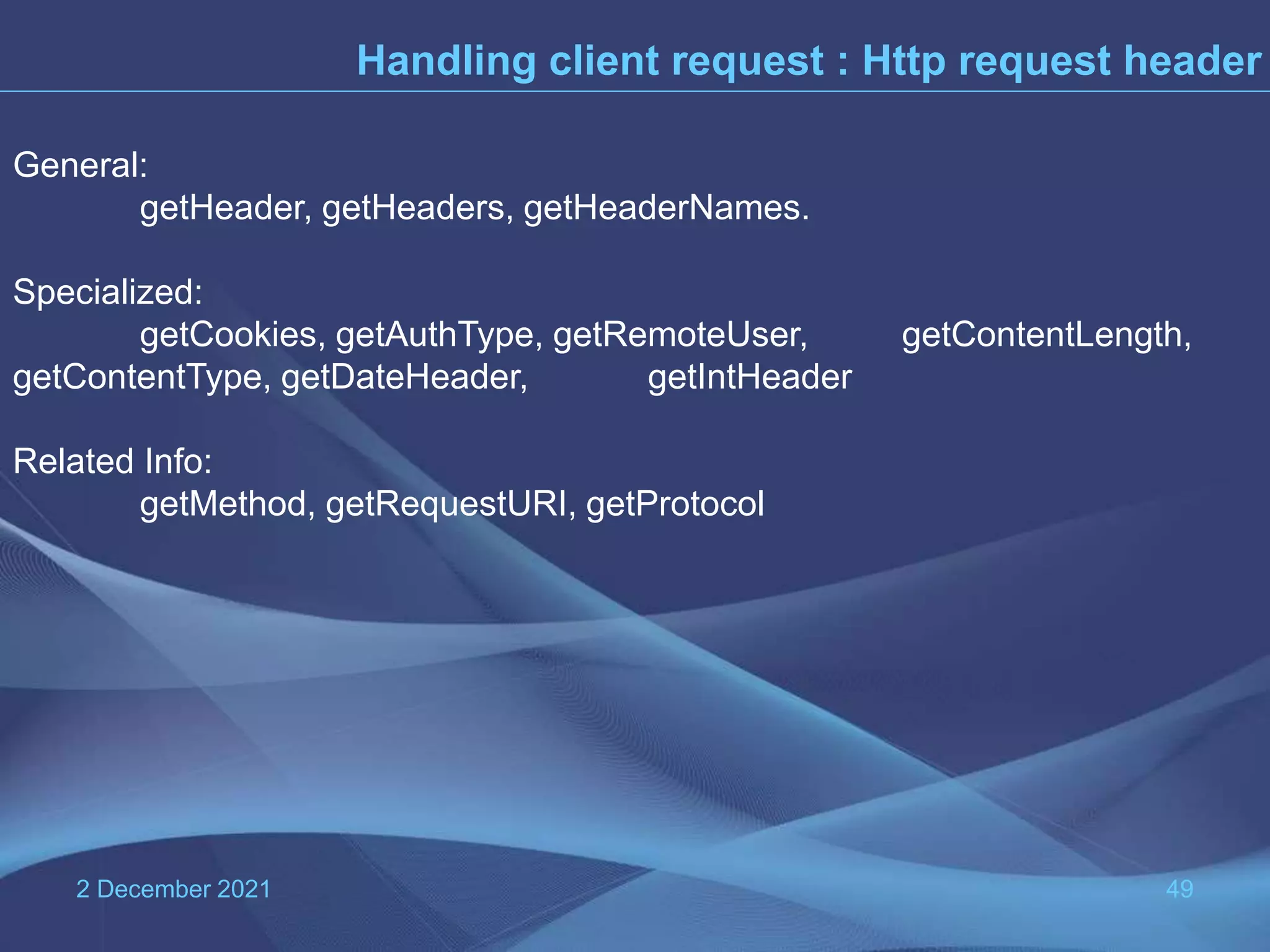 2 December 2021 49 Handling client request : Http request header General: getHeader, getHeaders, getHeaderNames. Specialized: getCookies, getAuthType, getRemoteUser, getContentLength, getContentType, getDateHeader, getIntHeader Related Info: getMethod, getRequestURI, getProtocol 