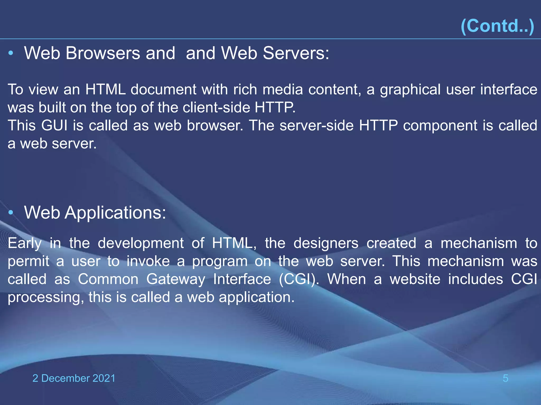 2 December 2021 5 • Web Browsers and and Web Servers: To view an HTML document with rich media content, a graphical user interface was built on the top of the client-side HTTP. This GUI is called as web browser. The server-side HTTP component is called a web server. • Web Applications: Early in the development of HTML, the designers created a mechanism to permit a user to invoke a program on the web server. This mechanism was called as Common Gateway Interface (CGI). When a website includes CGI processing, this is called a web application. (Contd..) 