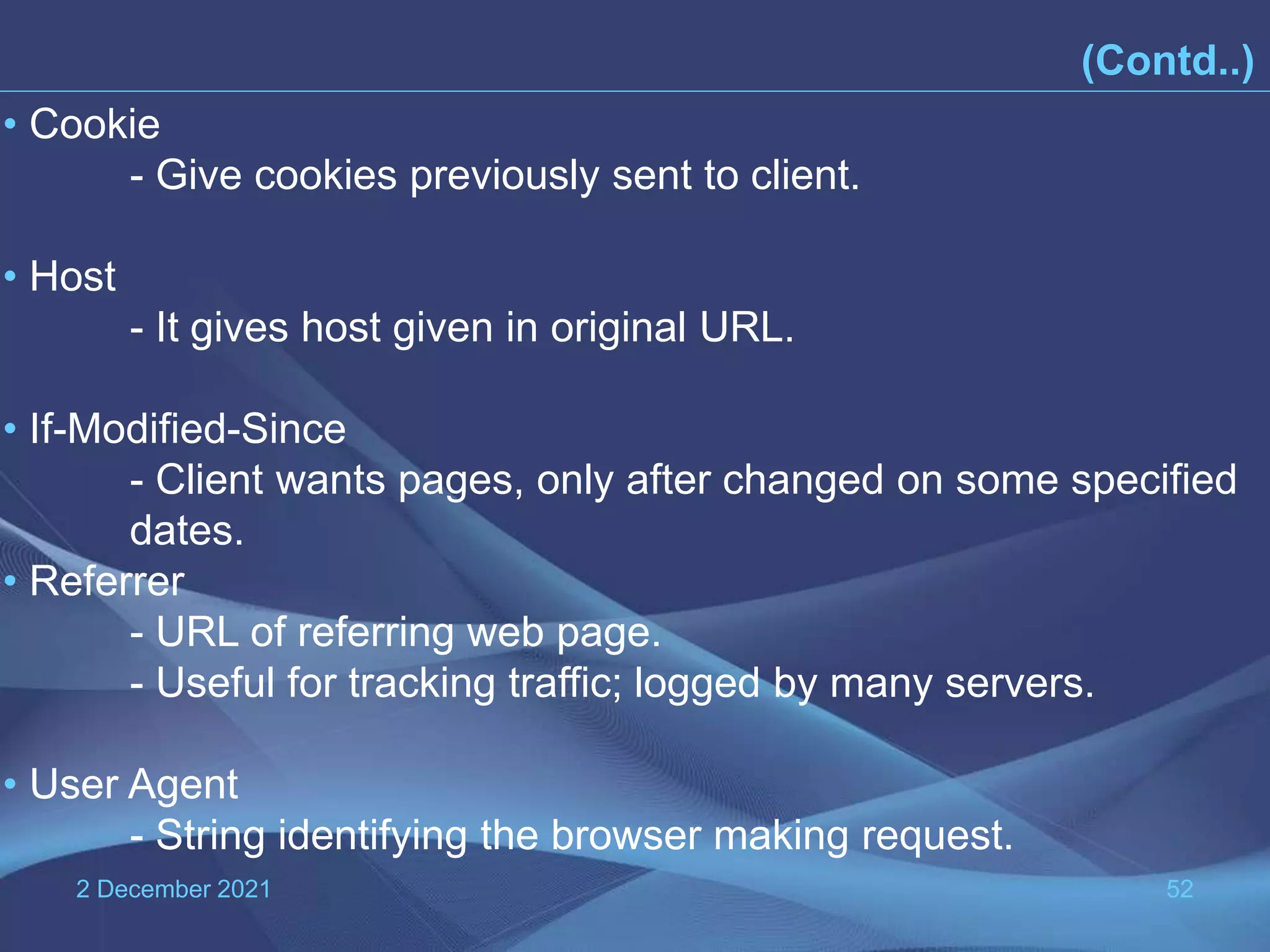 2 December 2021 52 (Contd..) • Cookie - Give cookies previously sent to client. • Host - It gives host given in original URL. • If-Modified-Since - Client wants pages, only after changed on some specified dates. • Referrer - URL of referring web page. - Useful for tracking traffic; logged by many servers. • User Agent - String identifying the browser making request. 