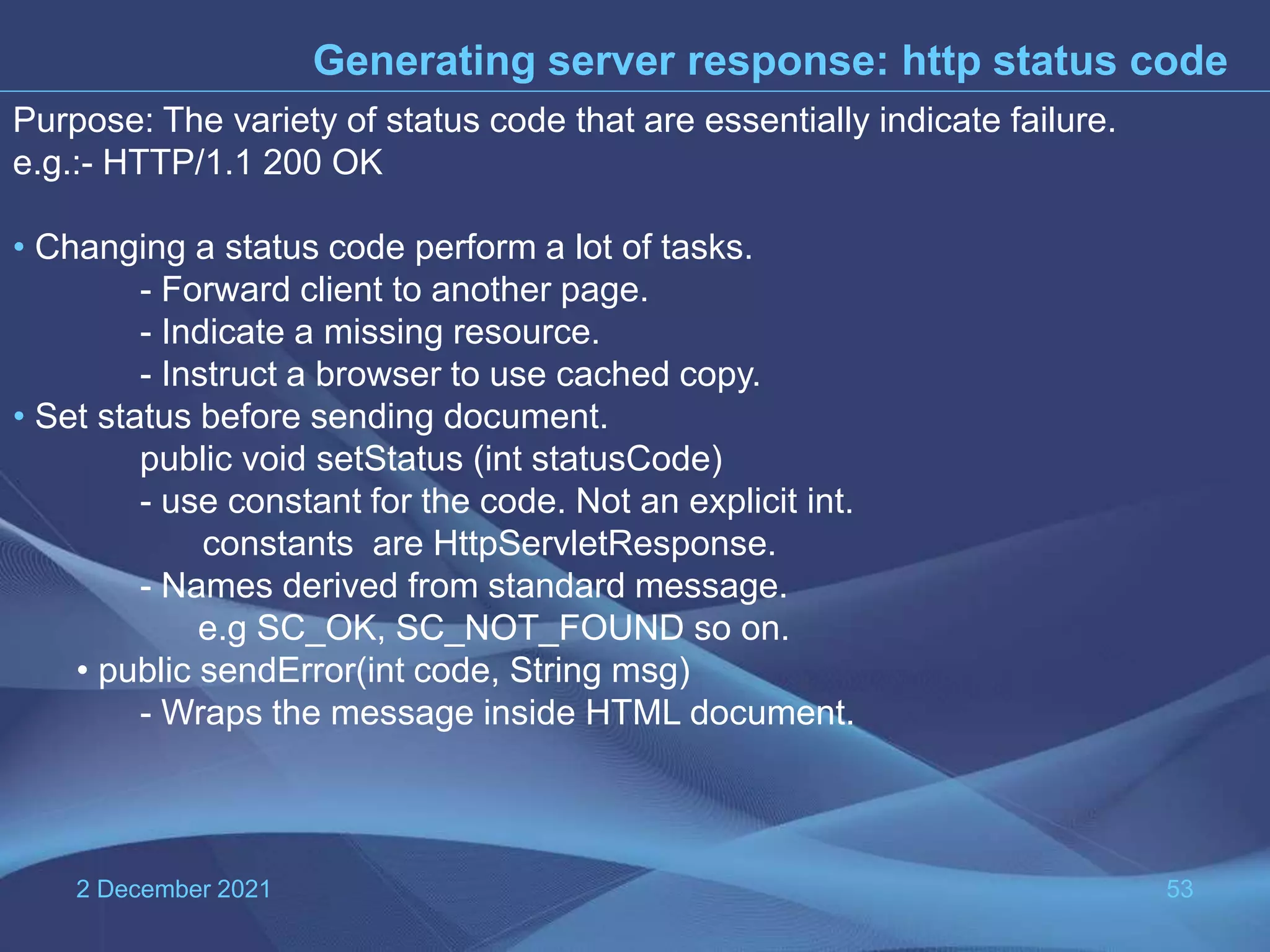 2 December 2021 53 Generating server response: http status code Purpose: The variety of status code that are essentially indicate failure. e.g.:- HTTP/1.1 200 OK • Changing a status code perform a lot of tasks. - Forward client to another page. - Indicate a missing resource. - Instruct a browser to use cached copy. • Set status before sending document. public void setStatus (int statusCode) - use constant for the code. Not an explicit int. constants are HttpServletResponse. - Names derived from standard message. e.g SC_OK, SC_NOT_FOUND so on. • public sendError(int code, String msg) - Wraps the message inside HTML document. 