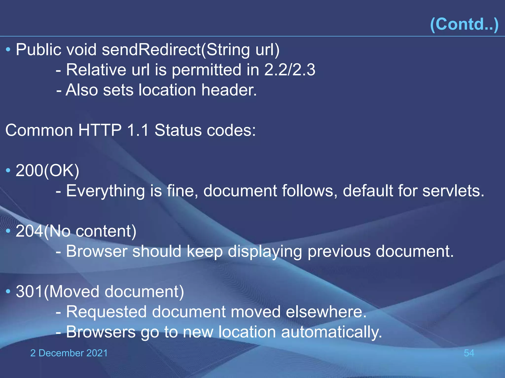 2 December 2021 54 (Contd..) • Public void sendRedirect(String url) - Relative url is permitted in 2.2/2.3 - Also sets location header. Common HTTP 1.1 Status codes: • 200(OK) - Everything is fine, document follows, default for servlets. • 204(No content) - Browser should keep displaying previous document. • 301(Moved document) - Requested document moved elsewhere. - Browsers go to new location automatically. 