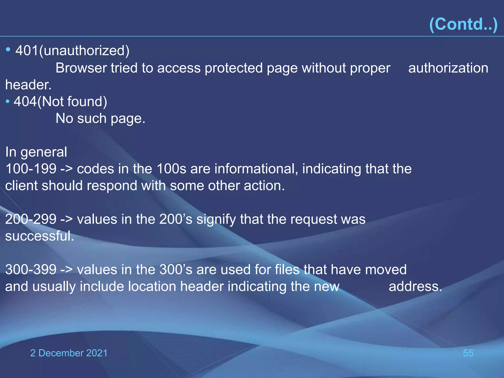 2 December 2021 55 (Contd..) • 401(unauthorized) Browser tried to access protected page without proper authorization header. • 404(Not found) No such page. In general 100-199 -> codes in the 100s are informational, indicating that the client should respond with some other action. 200-299 -> values in the 200’s signify that the request was successful. 300-399 -> values in the 300’s are used for files that have moved and usually include location header indicating the new address. 