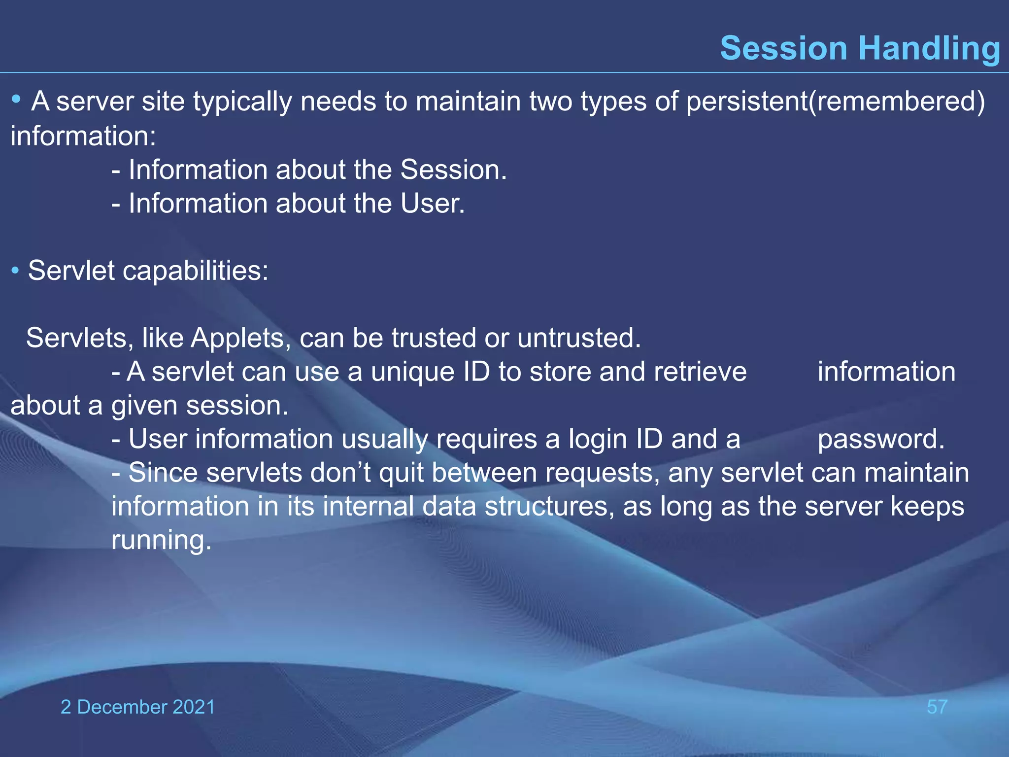 2 December 2021 57 Session Handling • A server site typically needs to maintain two types of persistent(remembered) information: - Information about the Session. - Information about the User. • Servlet capabilities: Servlets, like Applets, can be trusted or untrusted. - A servlet can use a unique ID to store and retrieve information about a given session. - User information usually requires a login ID and a password. - Since servlets don’t quit between requests, any servlet can maintain information in its internal data structures, as long as the server keeps running. 