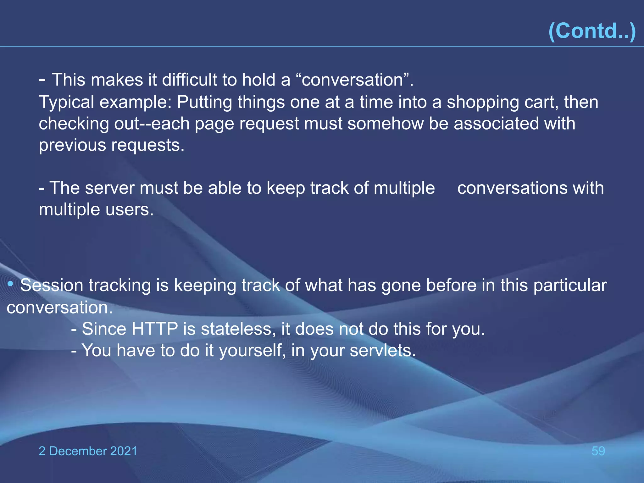 2 December 2021 59 (Contd..) • Session tracking is keeping track of what has gone before in this particular conversation. - Since HTTP is stateless, it does not do this for you. - You have to do it yourself, in your servlets. - This makes it difficult to hold a “conversation”. Typical example: Putting things one at a time into a shopping cart, then checking out--each page request must somehow be associated with previous requests. - The server must be able to keep track of multiple conversations with multiple users. 