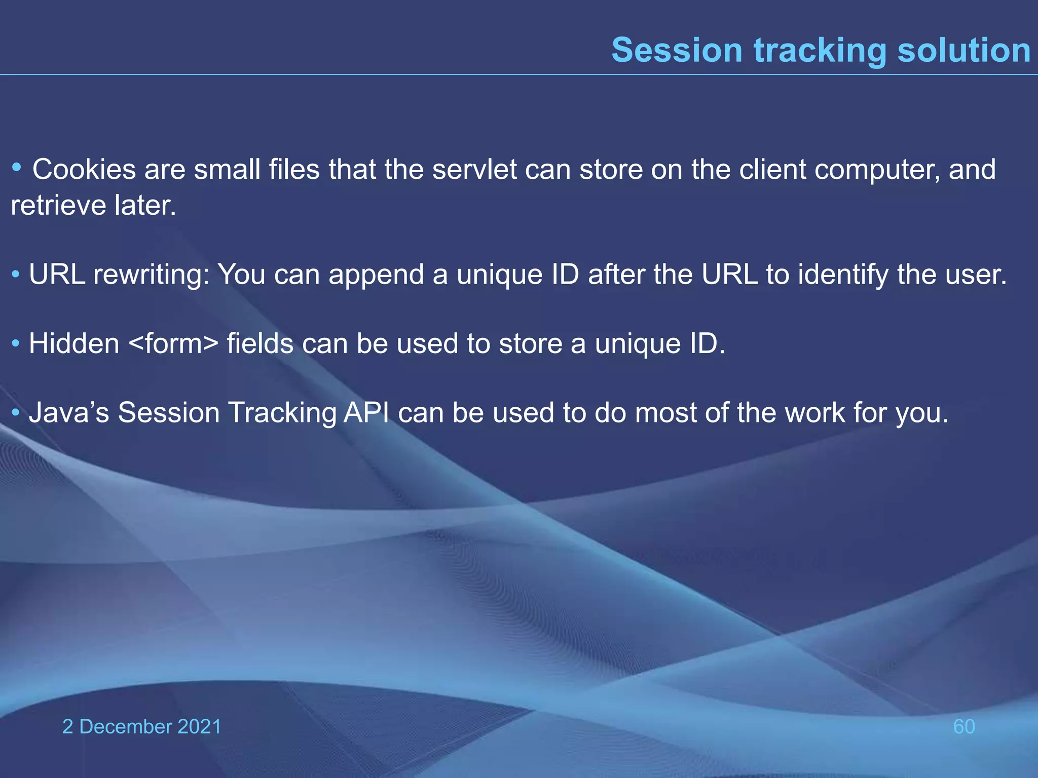 2 December 2021 60 • Cookies are small files that the servlet can store on the client computer, and retrieve later. • URL rewriting: You can append a unique ID after the URL to identify the user. • Hidden <form> fields can be used to store a unique ID. • Java’s Session Tracking API can be used to do most of the work for you. Session tracking solution 