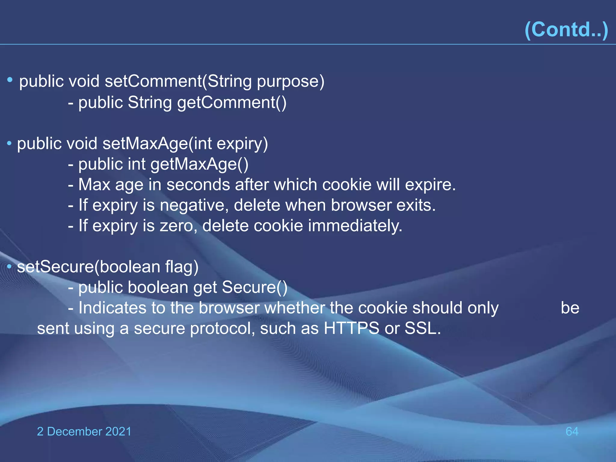 2 December 2021 64 (Contd..) • public void setComment(String purpose) - public String getComment() • public void setMaxAge(int expiry) - public int getMaxAge() - Max age in seconds after which cookie will expire. - If expiry is negative, delete when browser exits. - If expiry is zero, delete cookie immediately. • setSecure(boolean flag) - public boolean get Secure() - Indicates to the browser whether the cookie should only be sent using a secure protocol, such as HTTPS or SSL. 