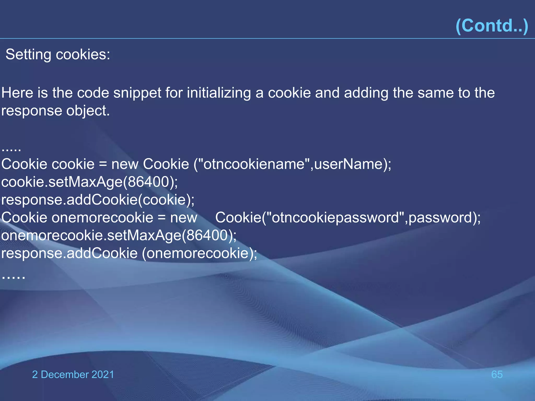 2 December 2021 65 (Contd..) Here is the code snippet for initializing a cookie and adding the same to the response object. ..... Cookie cookie = new Cookie ("otncookiename",userName); cookie.setMaxAge(86400); response.addCookie(cookie); Cookie onemorecookie = new Cookie("otncookiepassword",password); onemorecookie.setMaxAge(86400); response.addCookie (onemorecookie); ..... Setting cookies: 