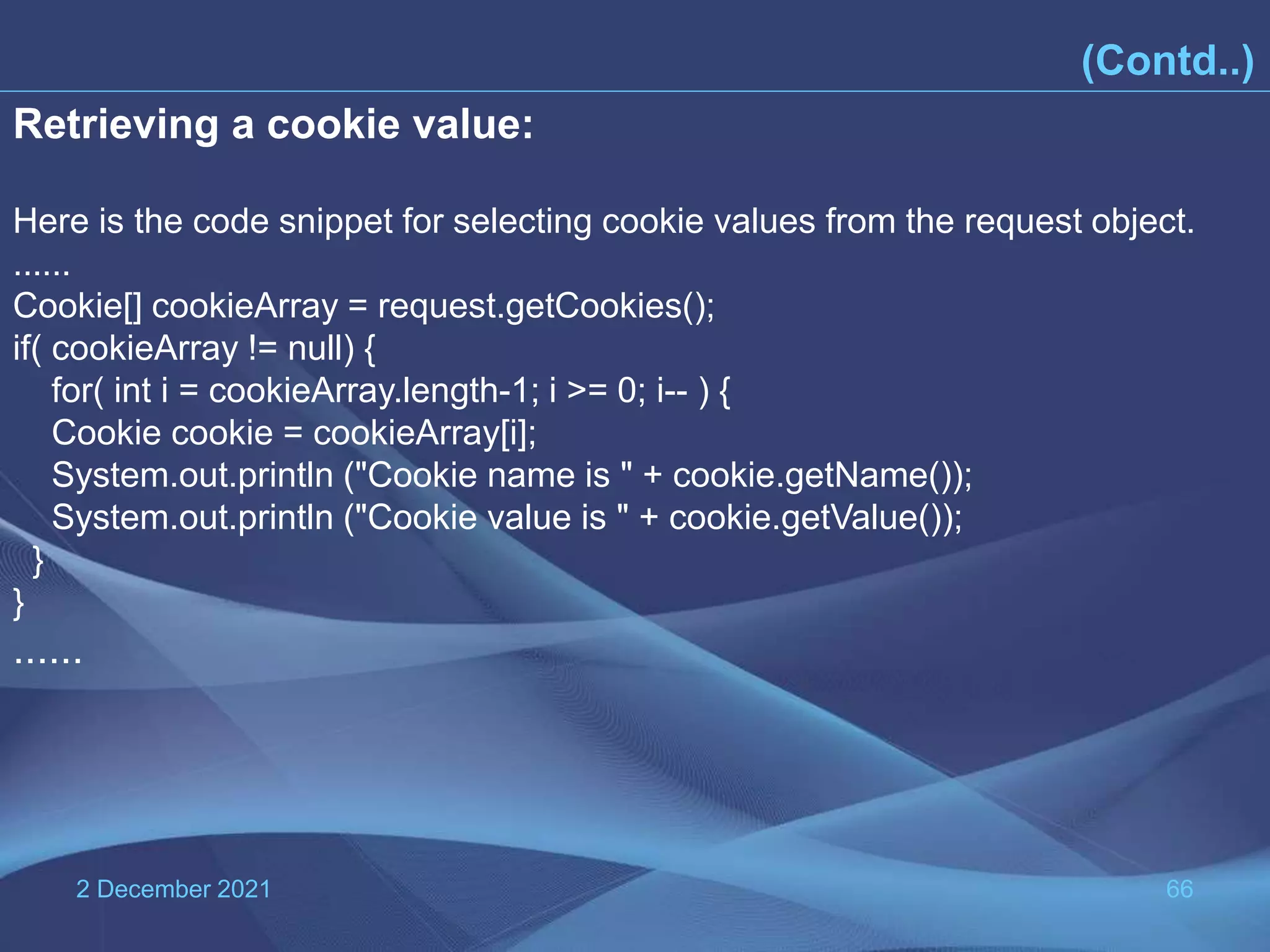 2 December 2021 66 (Contd..) Retrieving a cookie value: Here is the code snippet for selecting cookie values from the request object. ...... Cookie[] cookieArray = request.getCookies(); if( cookieArray != null) { for( int i = cookieArray.length-1; i >= 0; i-- ) { Cookie cookie = cookieArray[i]; System.out.println ("Cookie name is " + cookie.getName()); System.out.println ("Cookie value is " + cookie.getValue()); } } ...... 
