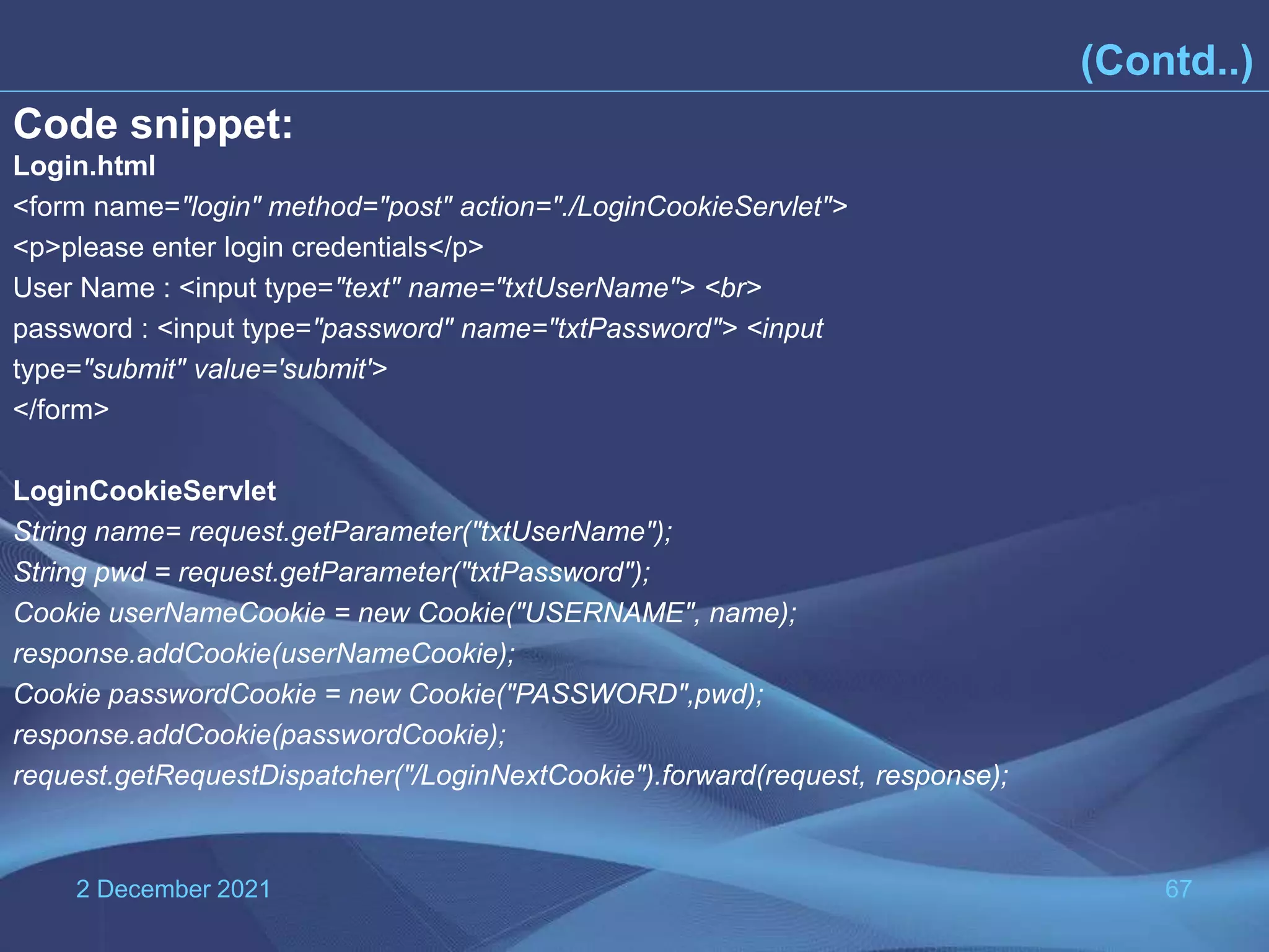 2 December 2021 67 (Contd..) Code snippet: Login.html <form name="login" method="post" action="./LoginCookieServlet"> <p>please enter login credentials</p> User Name : <input type="text" name="txtUserName"> <br> password : <input type="password" name="txtPassword"> <input type="submit" value='submit'> </form> LoginCookieServlet String name= request.getParameter("txtUserName"); String pwd = request.getParameter("txtPassword"); Cookie userNameCookie = new Cookie("USERNAME", name); response.addCookie(userNameCookie); Cookie passwordCookie = new Cookie("PASSWORD",pwd); response.addCookie(passwordCookie); request.getRequestDispatcher("/LoginNextCookie").forward(request, response); 