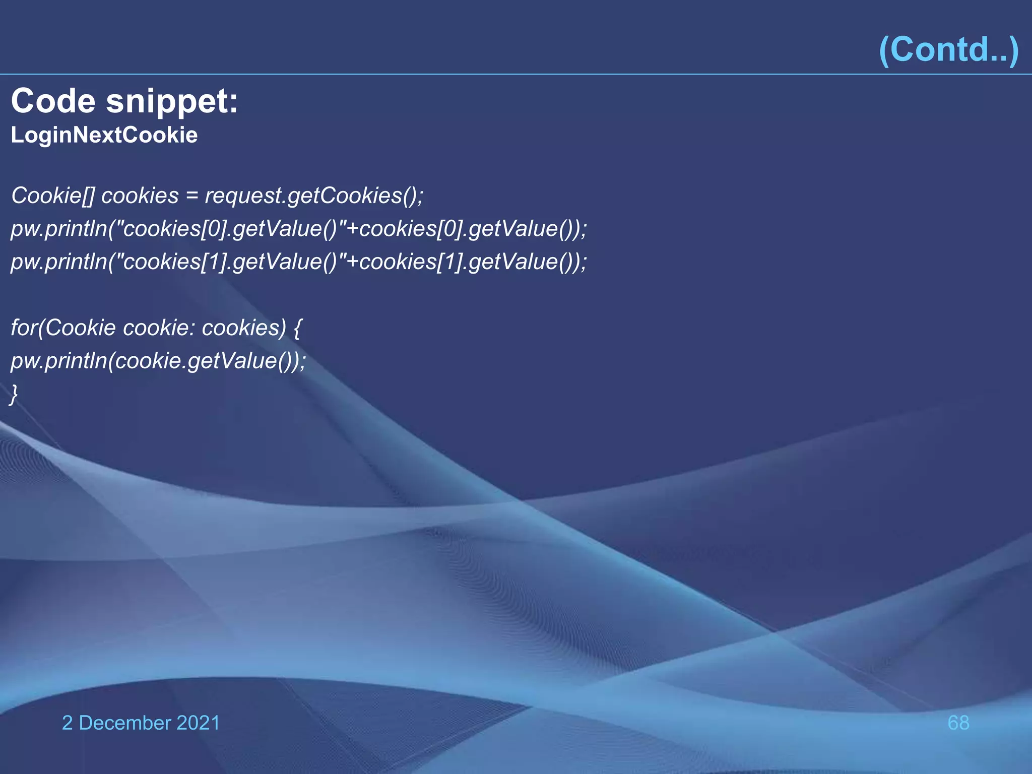2 December 2021 68 (Contd..) Code snippet: LoginNextCookie Cookie[] cookies = request.getCookies(); pw.println("cookies[0].getValue()"+cookies[0].getValue()); pw.println("cookies[1].getValue()"+cookies[1].getValue()); for(Cookie cookie: cookies) { pw.println(cookie.getValue()); } 