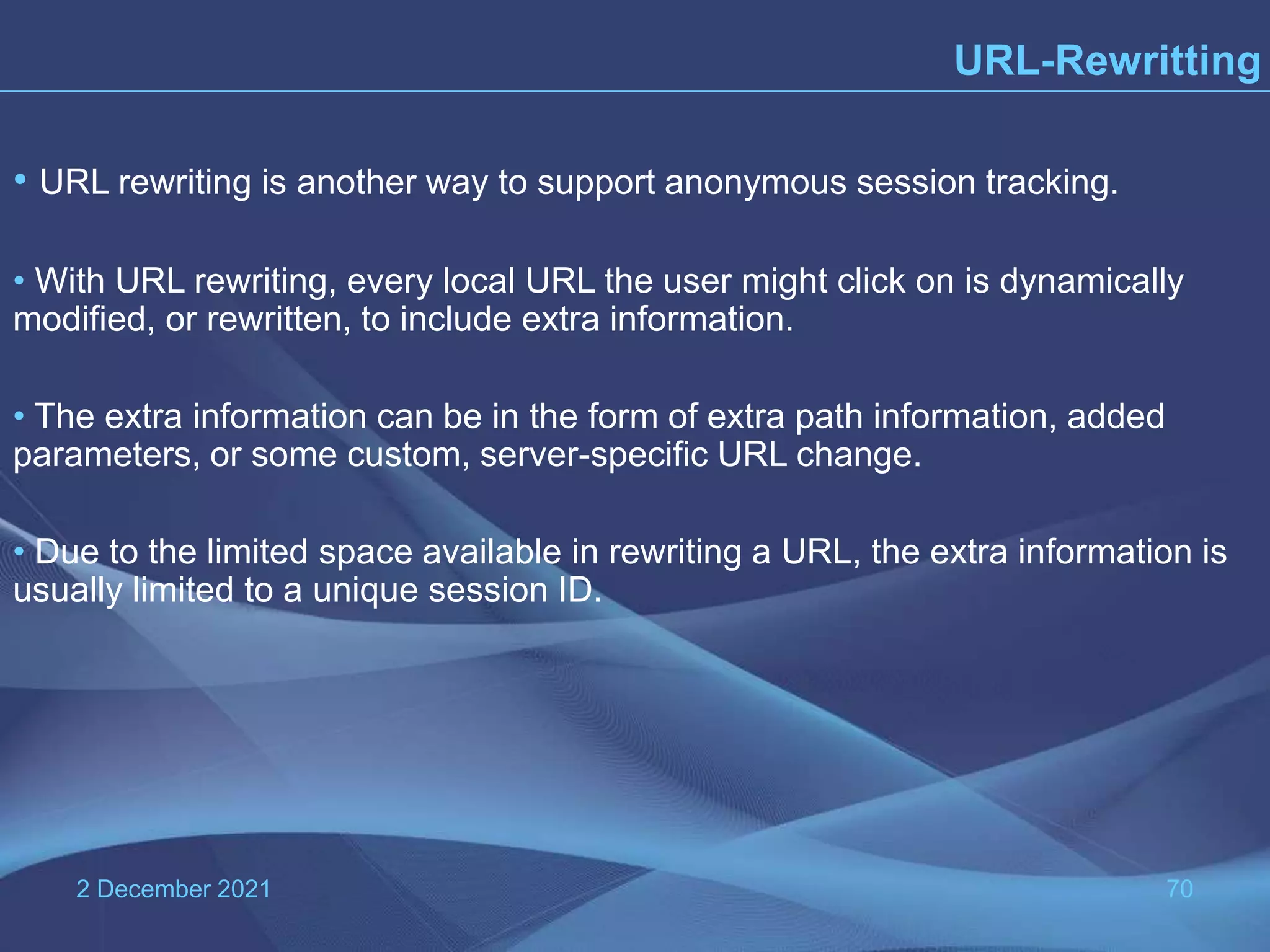 2 December 2021 70 URL-Rewritting • URL rewriting is another way to support anonymous session tracking. • With URL rewriting, every local URL the user might click on is dynamically modified, or rewritten, to include extra information. • The extra information can be in the form of extra path information, added parameters, or some custom, server-specific URL change. • Due to the limited space available in rewriting a URL, the extra information is usually limited to a unique session ID. 