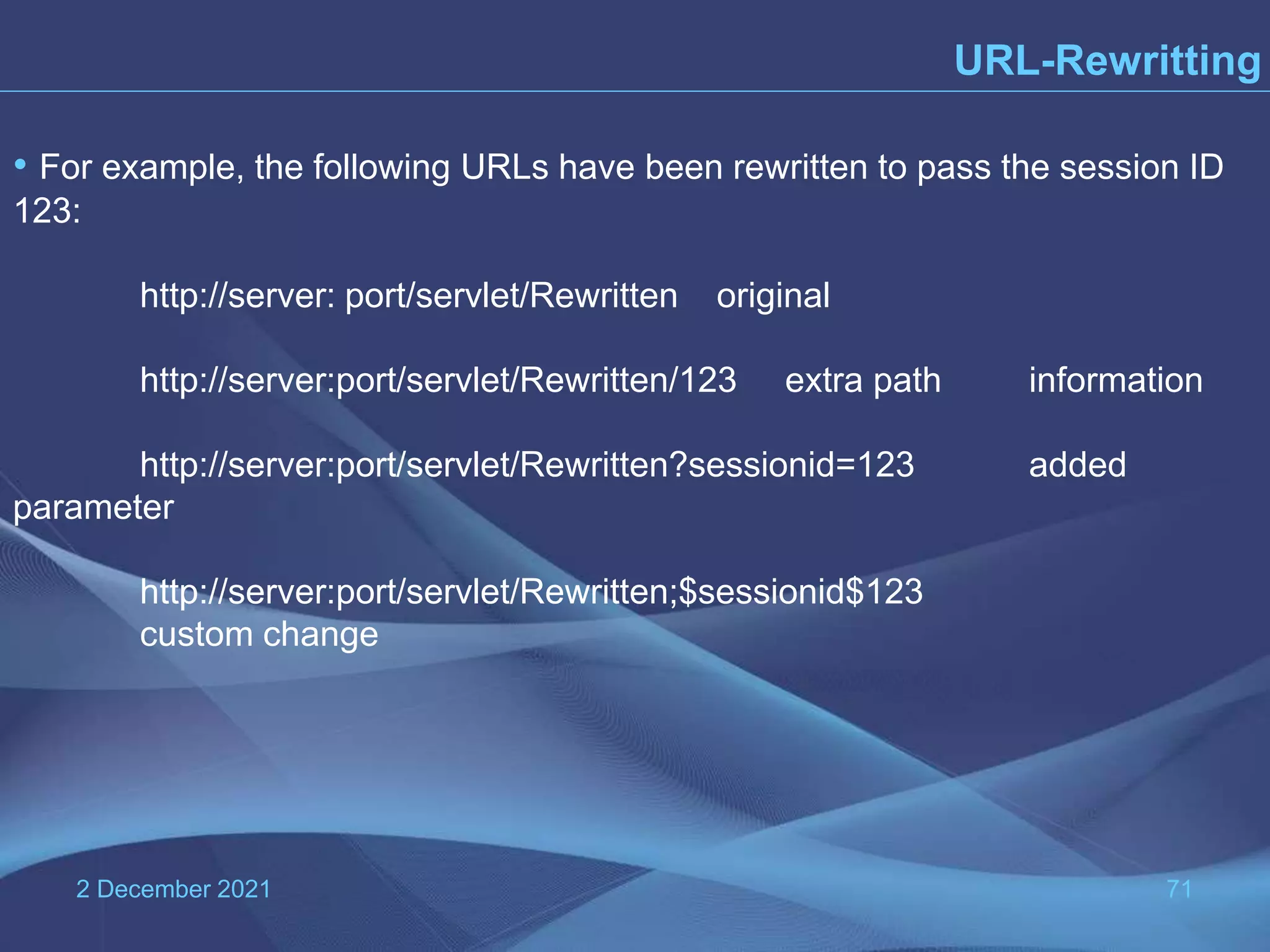2 December 2021 71 URL-Rewritting • For example, the following URLs have been rewritten to pass the session ID 123: http://server: port/servlet/Rewritten original http://server:port/servlet/Rewritten/123 extra path information http://server:port/servlet/Rewritten?sessionid=123 added parameter http://server:port/servlet/Rewritten;$sessionid$123 custom change 