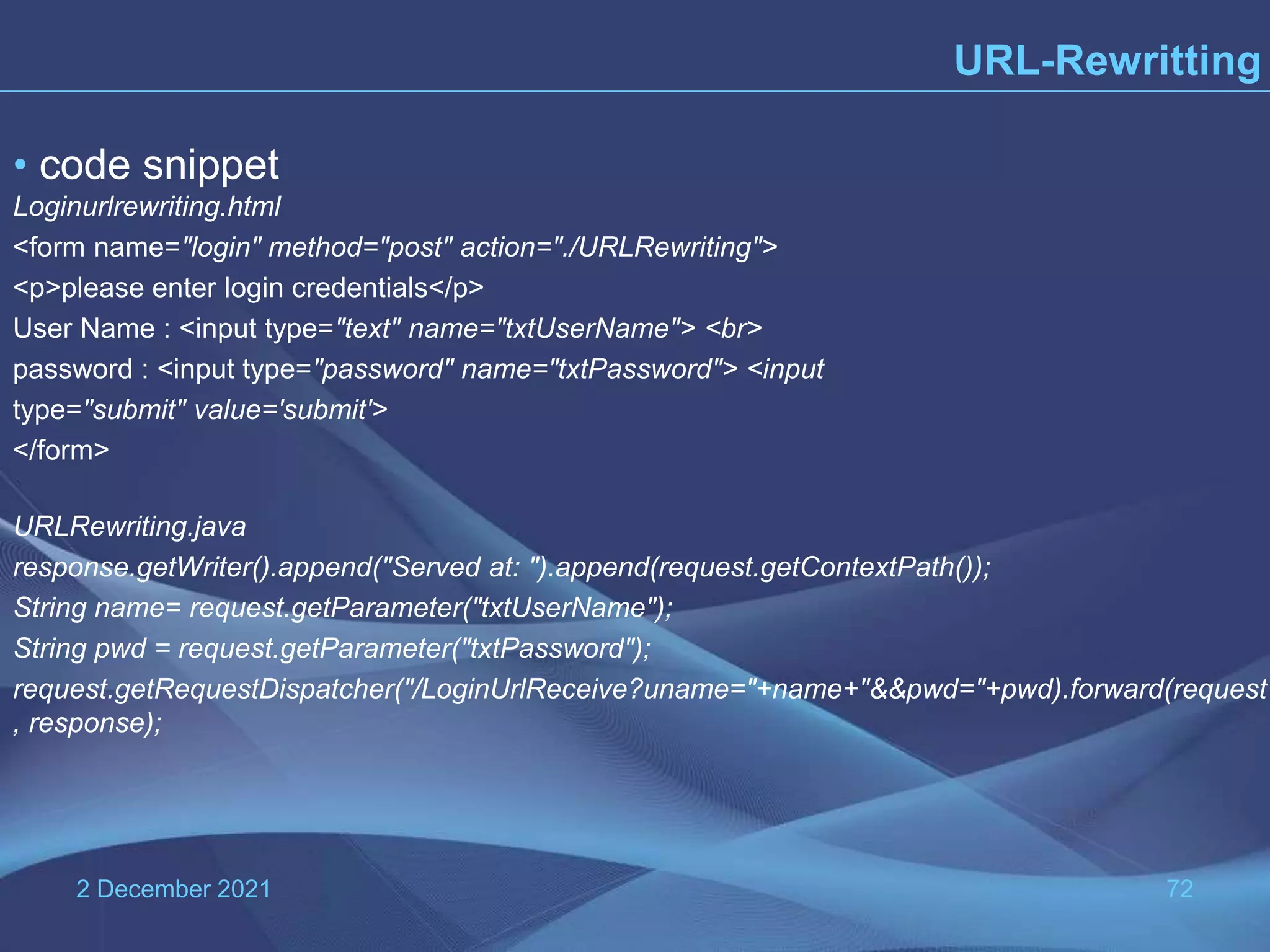 2 December 2021 72 URL-Rewritting • code snippet Loginurlrewriting.html <form name="login" method="post" action="./URLRewriting"> <p>please enter login credentials</p> User Name : <input type="text" name="txtUserName"> <br> password : <input type="password" name="txtPassword"> <input type="submit" value='submit'> </form> URLRewriting.java response.getWriter().append("Served at: ").append(request.getContextPath()); String name= request.getParameter("txtUserName"); String pwd = request.getParameter("txtPassword"); request.getRequestDispatcher("/LoginUrlReceive?uname="+name+"&&pwd="+pwd).forward(request , response); 