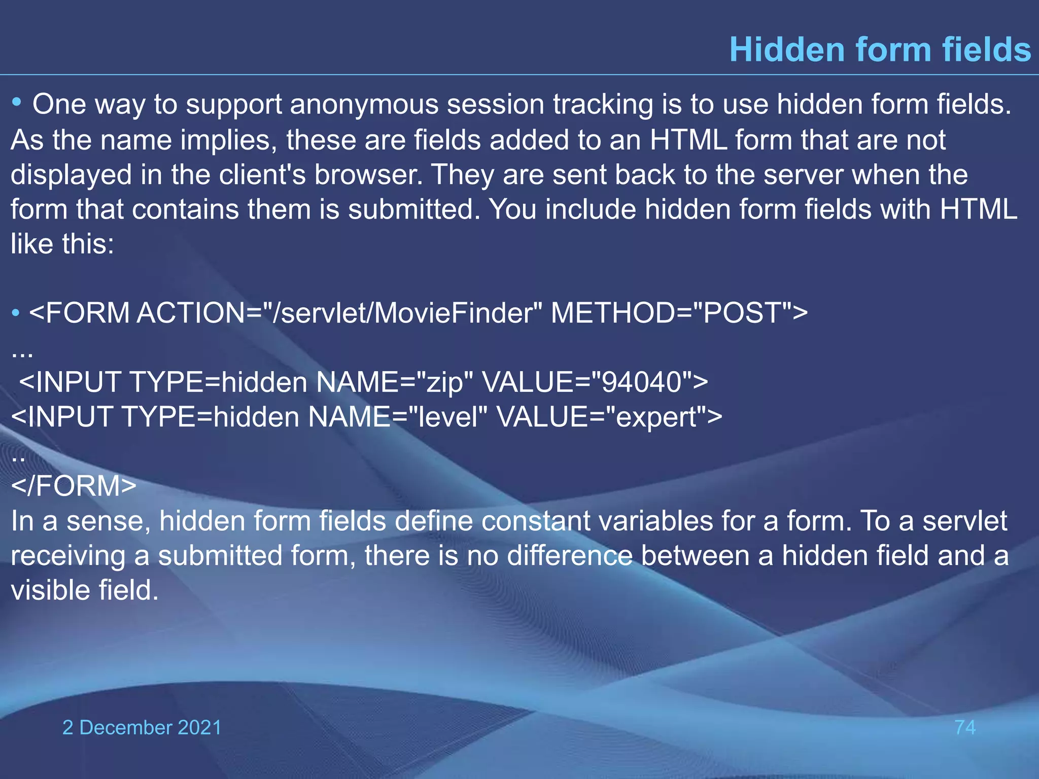 2 December 2021 74 Hidden form fields • One way to support anonymous session tracking is to use hidden form fields. As the name implies, these are fields added to an HTML form that are not displayed in the client's browser. They are sent back to the server when the form that contains them is submitted. You include hidden form fields with HTML like this: • <FORM ACTION="/servlet/MovieFinder" METHOD="POST"> ... <INPUT TYPE=hidden NAME="zip" VALUE="94040"> <INPUT TYPE=hidden NAME="level" VALUE="expert"> .. </FORM> In a sense, hidden form fields define constant variables for a form. To a servlet receiving a submitted form, there is no difference between a hidden field and a visible field. 