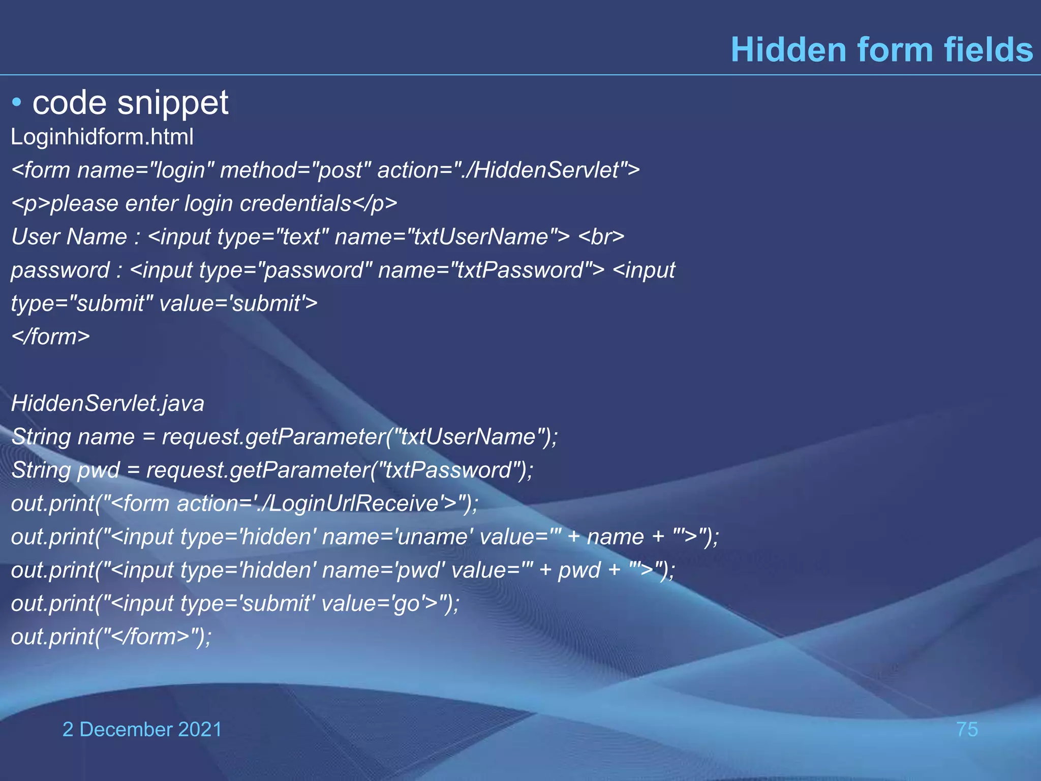 2 December 2021 75 Hidden form fields • code snippet Loginhidform.html <form name="login" method="post" action="./HiddenServlet"> <p>please enter login credentials</p> User Name : <input type="text" name="txtUserName"> <br> password : <input type="password" name="txtPassword"> <input type="submit" value='submit'> </form> HiddenServlet.java String name = request.getParameter("txtUserName"); String pwd = request.getParameter("txtPassword"); out.print("<form action='./LoginUrlReceive'>"); out.print("<input type='hidden' name='uname' value='" + name + "'>"); out.print("<input type='hidden' name='pwd' value='" + pwd + "'>"); out.print("<input type='submit' value='go'>"); out.print("</form>"); 