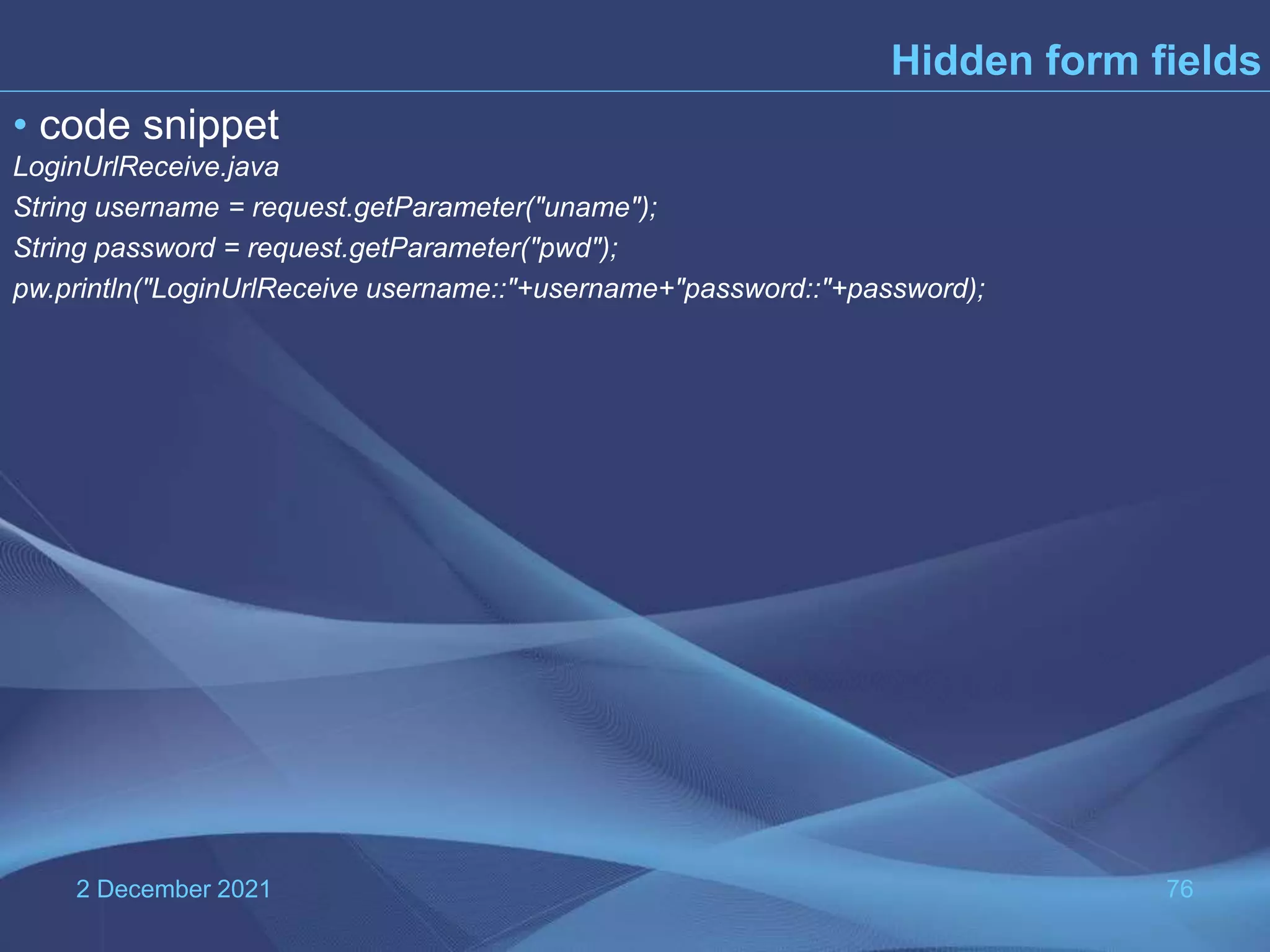 2 December 2021 76 Hidden form fields • code snippet LoginUrlReceive.java String username = request.getParameter("uname"); String password = request.getParameter("pwd"); pw.println("LoginUrlReceive username::"+username+"password::"+password); 