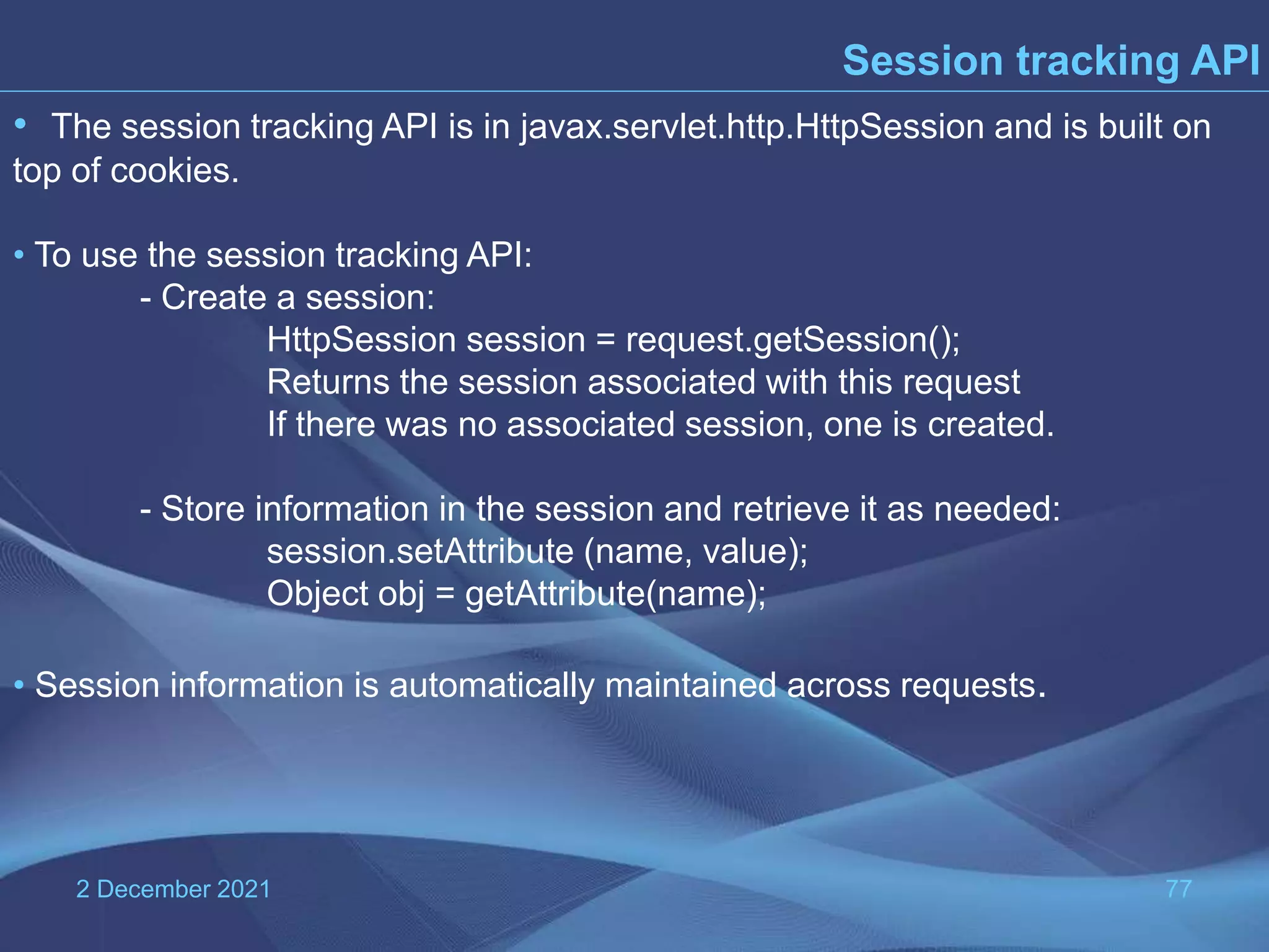 2 December 2021 77 Session tracking API • The session tracking API is in javax.servlet.http.HttpSession and is built on top of cookies. • To use the session tracking API: - Create a session: HttpSession session = request.getSession(); Returns the session associated with this request If there was no associated session, one is created. - Store information in the session and retrieve it as needed: session.setAttribute (name, value); Object obj = getAttribute(name); • Session information is automatically maintained across requests. 