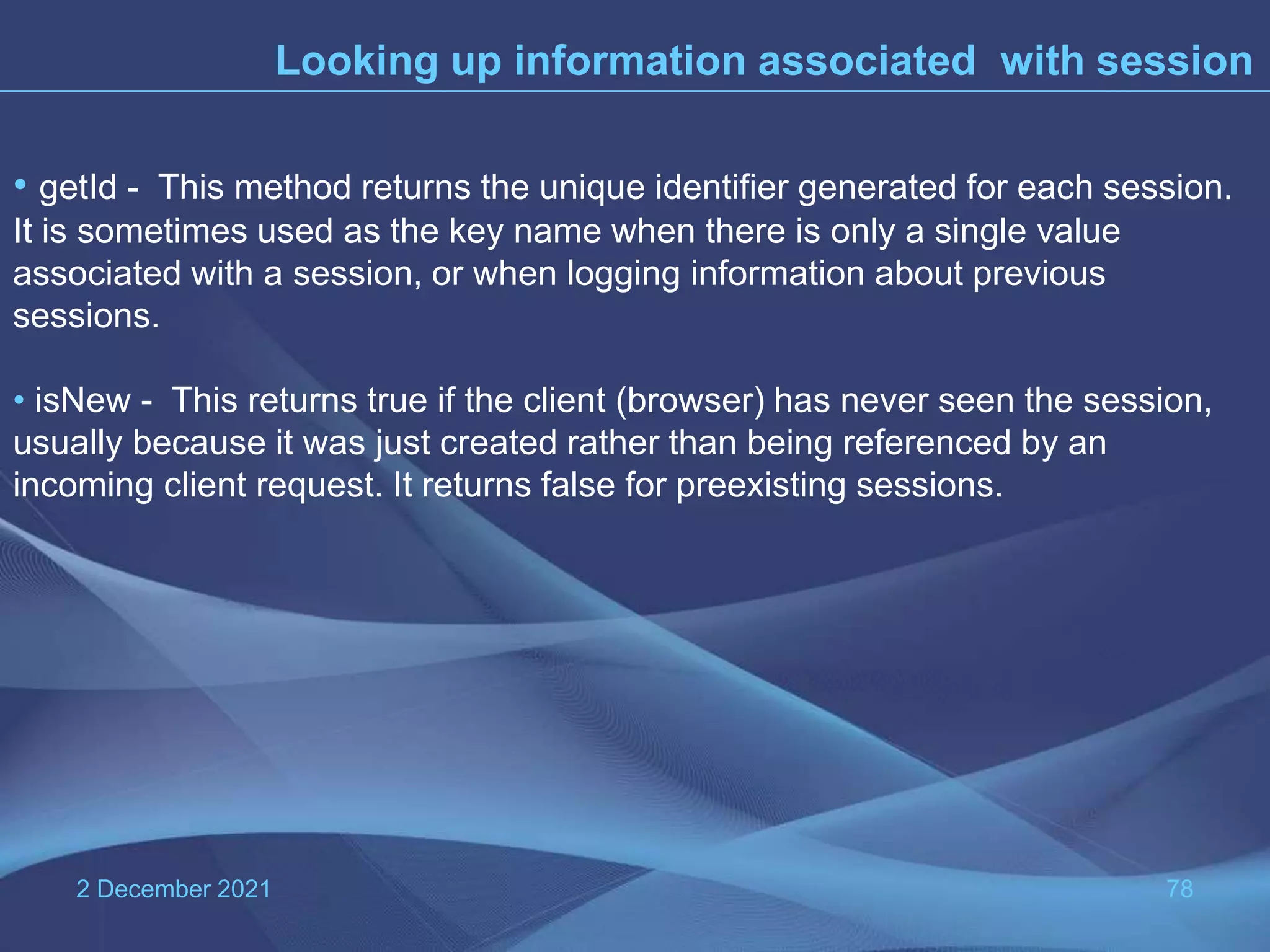 2 December 2021 78 Looking up information associated with session • getId - This method returns the unique identifier generated for each session. It is sometimes used as the key name when there is only a single value associated with a session, or when logging information about previous sessions. • isNew - This returns true if the client (browser) has never seen the session, usually because it was just created rather than being referenced by an incoming client request. It returns false for preexisting sessions. 