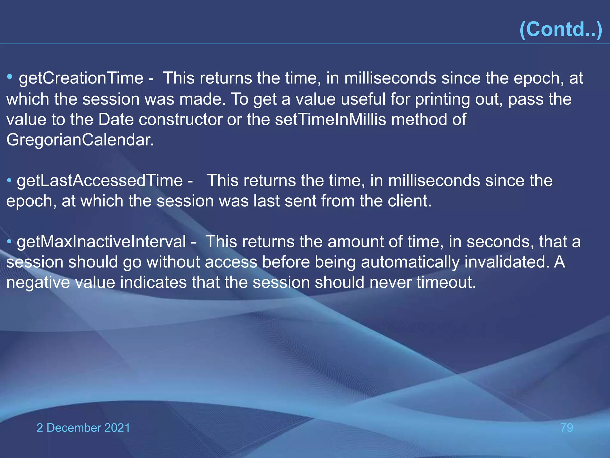 2 December 2021 79 • getCreationTime - This returns the time, in milliseconds since the epoch, at which the session was made. To get a value useful for printing out, pass the value to the Date constructor or the setTimeInMillis method of GregorianCalendar. • getLastAccessedTime - This returns the time, in milliseconds since the epoch, at which the session was last sent from the client. • getMaxInactiveInterval - This returns the amount of time, in seconds, that a session should go without access before being automatically invalidated. A negative value indicates that the session should never timeout. (Contd..) 