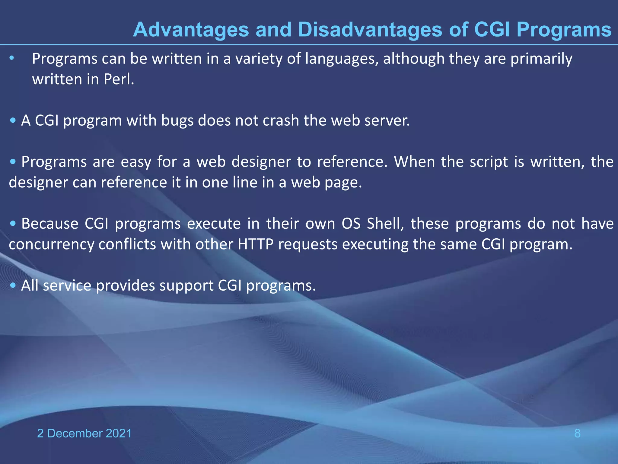 2 December 2021 8 Advantages and Disadvantages of CGI Programs • Programs can be written in a variety of languages, although they are primarily written in Perl. • A CGI program with bugs does not crash the web server. • Programs are easy for a web designer to reference. When the script is written, the designer can reference it in one line in a web page. • Because CGI programs execute in their own OS Shell, these programs do not have concurrency conflicts with other HTTP requests executing the same CGI program. • All service provides support CGI programs. 