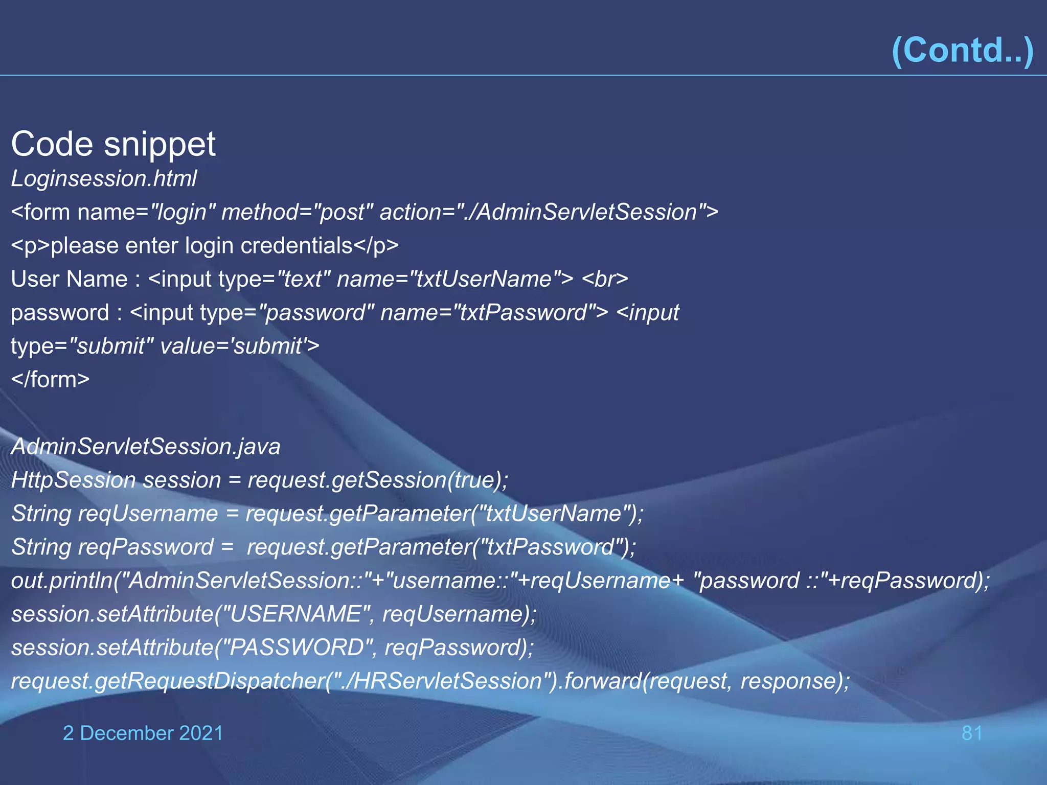 2 December 2021 81 Code snippet Loginsession.html <form name="login" method="post" action="./AdminServletSession"> <p>please enter login credentials</p> User Name : <input type="text" name="txtUserName"> <br> password : <input type="password" name="txtPassword"> <input type="submit" value='submit'> </form> AdminServletSession.java HttpSession session = request.getSession(true); String reqUsername = request.getParameter("txtUserName"); String reqPassword = request.getParameter("txtPassword"); out.println("AdminServletSession::"+"username::"+reqUsername+ "password ::"+reqPassword); session.setAttribute("USERNAME", reqUsername); session.setAttribute("PASSWORD", reqPassword); request.getRequestDispatcher("./HRServletSession").forward(request, response); (Contd..) 