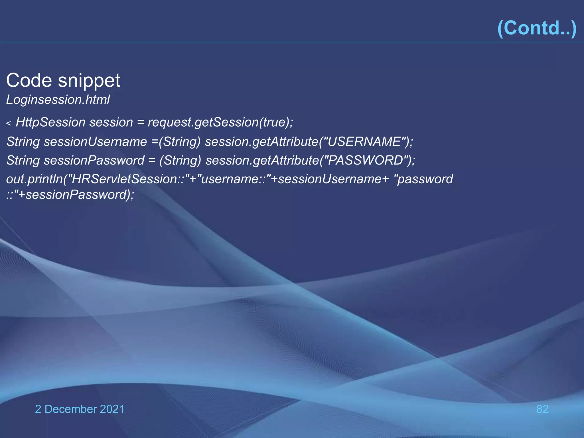 2 December 2021 82 Code snippet Loginsession.html < HttpSession session = request.getSession(true); String sessionUsername =(String) session.getAttribute("USERNAME"); String sessionPassword = (String) session.getAttribute("PASSWORD"); out.println("HRServletSession::"+"username::"+sessionUsername+ "password ::"+sessionPassword); (Contd..) 