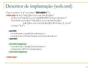 Descritor de implantação (web.xml) <?xml version="1.0" encoding=" ISO-8859-1 "?> < web-app  xmlns="http://java.sun.com/xml/ns/j2ee" xmlns:xsi="http://www.w3.org/2001/XMLSchema-instance" xsi:schemaLocation="http://java.sun.com/xml/ns/j2ee http://java.sun.com/xml/ns/j2ee/web-app_2_4.xsd" version="2.4"> < servlet > <servlet-name>pa02</servlet-name> <servlet-class>ObtemArgumento</servlet-class> </ servlet > < servlet-mapping > <servlet-name>pa02</servlet-name> <url-pattern>/POST</url-pattern> </ servlet-mapping > </ web-app > 