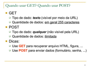 Quando usar GET? Quando usar POST? GET Tipo de dado:  texto  (visível por meio da URL) Quantidade de dados:  em geral 255 caracteres POST Tipo de dado:  qualquer  (não visível pela URL) Quantidade de dados:  ilimitada Dicas: Use  GET  para recuperar arquivo HTML, figura, ... Use  POST  para enviar dados (formulário, senha, ...) 