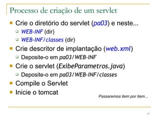 Processo de criação de um servlet Crie o diretório do servlet ( pa03 ) e neste... WEB-INF  (dir) WEB-INF/classes   (dir) Crie descritor de implantação ( web.xml ) Deposite-o em  pa03/WEB-INF Crie o servlet ( ExibeParametros.java ) Deposite-o em  pa03/WEB-INF/classes Compile o Servlet Inicie o tomcat Passaremos item por item... 