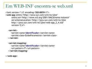 Em WEB-INF encontra-se web.xml <?xml version="1.0" encoding=" ISO-8859-1 "?> < web-app  xmlns="http://java.sun.com/xml/ns/j2ee" xmlns:xsi="http://www.w3.org/2001/XMLSchema-instance" xsi:schemaLocation="http://java.sun.com/xml/ns/j2ee http://java.sun.com/xml/ns/j2ee/web-app_2_4.xsd" version="2.4"> < servlet > <servlet-name> Identificador </servlet-name> <servlet-class>ExibeParametros</servlet-class> </ servlet > < servlet-mapping > <servlet-name> Identificador </servlet-name> <url-pattern> /* </url-pattern> </ servlet-mapping > </ web-app > 