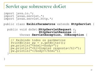 Servlet que sobrescreve doGet import java.io.*; import javax.servlet.*; import javax.servlet.http.*; public class  ExibirParametros  extends  HttpServlet  { public void doGet( HttpServletRequest  r, HttpServletResonse  s) throws  ServletException ,  IOException  { // Exibindo todos os parâmetros   PrintWriter pw = s.getWriter();   pw.println(“<html><body>”); pw.println(“<h1>Simples resposta</h1>”);   pw.println(“</body></html”); } } 