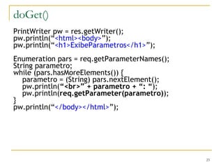 doGet() PrintWriter pw = res.getWriter(); pw.println(“ <html><body> ”); pw.println(“ <h1>ExibeParametros</h1> ”); Enumeration pars = req.getParameterNames(); String parametro; while (pars.hasMoreElements()) { parametro = (String) pars.nextElement(); pw.println( “<br>” + parametro + “: “ ); pw.println( req.getParameter(parametro) ); } pw.println(“ </body></html> ”); 