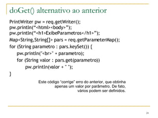 doGet() alternativo ao anterior PrintWriter pw = req.getWriter(); pw.println(“<html><body>”); pw.println(“<h1>ExibeParametros</h1>”); Map<String,String[]> pars = req.getParameterMap(); for (String parametro : pars.keySet()) {   pw.println("<br>" + parametro);   for (String valor : pars.get(parametro)) pw.println(valor + " "); } Este código “corrige” erro do anterior, que obtinha apenas um valor por parâmetro. De fato, vários podem ser definidos. 