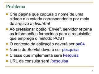 Problema Crie página que captura o nome de uma cidade e o estado correspondente por meio do arquivo  index.html Ao pressionar botão “Envie”, servidor retorna as informações fornecidas para a requisição que emprega o método POST O contexto da aplicação deverá ser  pa04 Nome do Servlet deverá ser  pesquisa Classe que implementa será  Pesquisa URL da consulta será  /pesquisa 