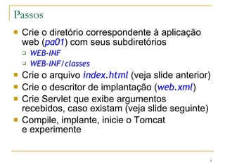 Passos Crie o diretório correspondente à aplicação web ( pa01 ) com seus subdiretórios WEB-INF WEB-INF/classes Crie o arquivo  index.html  (veja slide anterior)  Crie o descritor de implantação ( web.xml ) Crie Servlet que exibe argumentos recebidos, caso existam (veja slide seguinte) Compile, implante, inicie o Tomcat  e experimente 