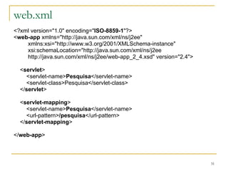 web.xml <?xml version="1.0" encoding=" ISO-8859-1 "?> < web-app  xmlns="http://java.sun.com/xml/ns/j2ee" xmlns:xsi="http://www.w3.org/2001/XMLSchema-instance" xsi:schemaLocation="http://java.sun.com/xml/ns/j2ee http://java.sun.com/xml/ns/j2ee/web-app_2_4.xsd" version="2.4"> < servlet > <servlet-name> Pesquisa </servlet-name> <servlet-class>Pesquisa</servlet-class> </ servlet > < servlet-mapping > <servlet-name> Pesquisa </servlet-name> <url-pattern> /pesquisa </url-pattern> </ servlet-mapping > </ web-app > 