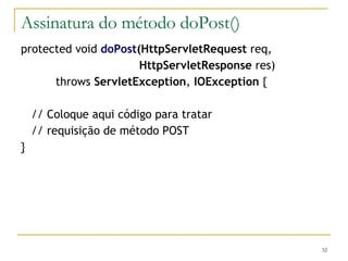 Assinatura do método doPost() protected void  doPost (HttpServletRequest  req, HttpServletResponse  res) throws  ServletException ,  IOException  { // Coloque aqui código para tratar // requisição de método POST } 