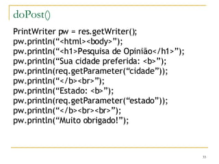 doPost() PrintWriter pw = res.getWriter(); pw.println(“<html><body>”); pw.println(“<h1>Pesquisa de Opinião</h1>”); pw.println(“Sua cidade preferida: <b>”); pw.println(req.getParameter(“cidade”)); pw.println(“</b><br>”); pw.println(“Estado: <b>”); pw.println(req.getParameter(“estado”)); pw.println(“</b><br><br>”); pw.println(“Muito obrigado!”); 