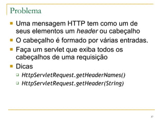 Problema Uma mensagem HTTP tem como um de seus elementos um  header  ou cabeçalho O cabeçalho é formado por várias entradas. Faça um servlet que exiba todos os cabeçalhos de uma requisição Dicas HttpServletRequest.getHeaderNames() HttpServletRequest.getHeader(String) 
