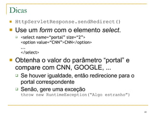 Dicas HttpServletResponse.sendRedirect() Use um  form  com o elemento  select .  <select name=“portal” size=“2”> <option value=“CNN”>CNN</option> ... </select> Obtenha o valor do parâmetro “portal” e compare com CNN, GOOGLE, ...  Se houver igualdade, então redirecione para o portal correspondente Senão, gere uma exceção throw new RuntimeException(“Algo estranho”) 