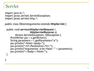 Servlet import java.io.*; import javax.servlet.ServletException; import javax.servlet.http.*; public class ObtemArgumento extends  HttpServlet  { public void  service ( HttpServletRequest  r, HttpServletResonse  s) throws ServletException, IOException { PrintWriter pw = s.getWriter(); String parametro = r.getParameter(“a”); pw.println(“<html><body>”); pw.println(“<h1>Parâmetro</h1>”); pw.println(“Argumento: a<br>Valor: ” + parametro); pw.println(“</body></html>”); } } 