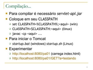 Compilação... Para compilar é necessário  servlet-api.jar Coloque em seu  CLASSPATH set CLASSPATH=%CLASSPATH%;<aqui> (win) CLASSPATH=$CLASSPATH:<aqui> (linux) javac -cp <aqui> ... Para iniciar o Tomcat startup.bat  (windows)  startup.sh  (Linux) Experimentar http://localhost:8080/pa01  (carrega index.html) http://localhost:8080/pa01/GET?a=testando 