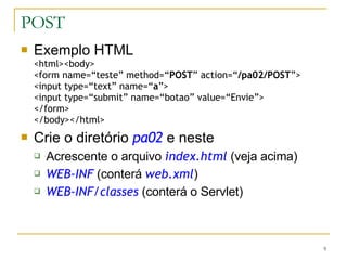 POST Exemplo HTML <html><body> <form name=“teste” method=“ POST ” action=“ /pa02/POST ”> <input type=“text” name=“ a ”> <input type=“submit” name=“botao” value=“Envie”> </form> </body></html> Crie o diretório  pa02  e neste Acrescente o arquivo  index.html  (veja acima) WEB-INF  (conterá  web.xml ) WEB-INF/classes  (conterá o Servlet) 
