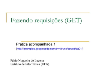 Fazendo requisições (GET) Prática acompanhada 1 [ http://exemplos.googlecode.com/svn/trunk/scwcd/pa01/ ]  Fábio Nogueira de Lucena Instituto de Informática (UFG) 