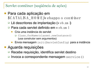Servlet contêiner (seqüência de ações) Para cada aplicação em  $CATALINA_HOME/webapps o contêiner Lê descritores de implantação ( web.xml ) Para cada servlet definido em  web.xml Cria uma instância do servlet Class.forName(classe).newInstance() (usa construtor sem argumentos) Envia mensagem  init(ServletConfig)  para a instância Aguarda requisições Recebe requisição, identifica servlet destino Invoca a correspondente mensagem  service() 