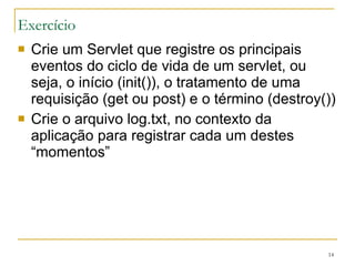 Exercício Crie um Servlet que registre os principais eventos do ciclo de vida de um servlet, ou seja, o início (init()), o tratamento de uma requisição (get ou post) e o término (destroy()) Crie o arquivo log.txt, no contexto da aplicação para registrar cada um destes “momentos” 