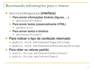 Retornando informações para o  browser ServletResponse  (interface) Para enviar informações binárias (figuras, ...) getOutputStream() Para enviar textos (essencialmente HTML) getWriter()   Para enviar textos e binários getOutputStream() Para indicar o tipo de conteúdo retornado public void setContentType(String) public void setCharacterEncoding(String) Para obter os valores padrão public String getCharacterEncoding() public String getContentType() 
