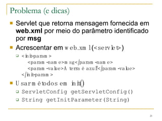 Problema (e dicas) Servlet que retorna mensagem fornecida em  web.xml  por meio do parâmetro identificado por  msg Acrescentar em  web.xml  ( <servlet> ) <init-param>   <param-name>msg</param-name>   <param-value>A terra é azul!</param-value> </init-param> Usar métodos em init() ServletConfig getServletConfig() String getInitParameter(String) 